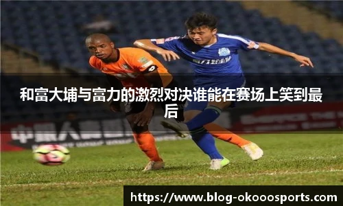 和富大埔与富力的激烈对决谁能在赛场上笑到最后